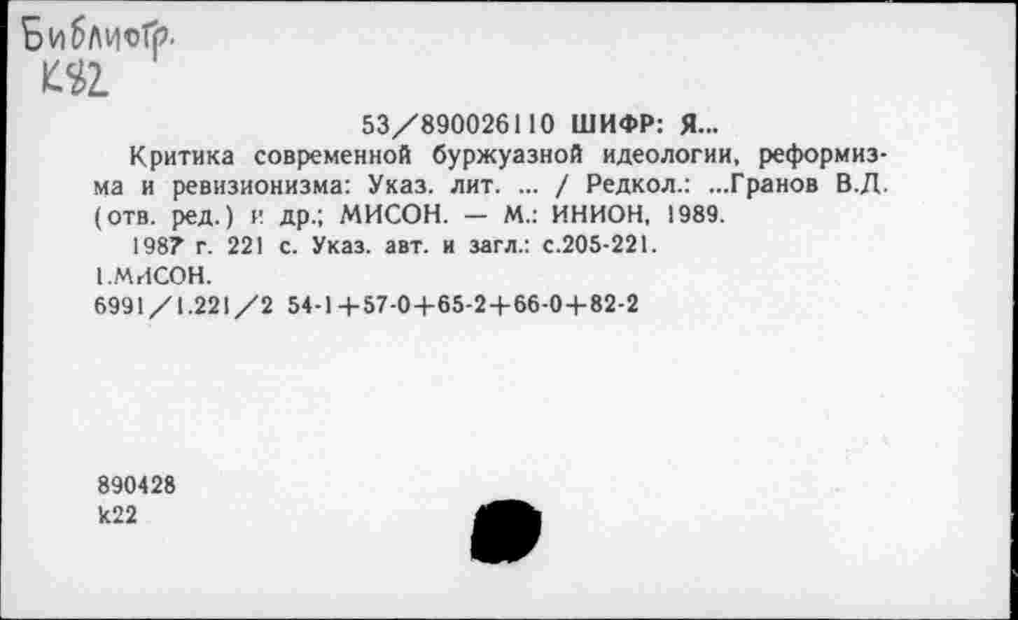 ﻿Библией?.
53/890026110 ШИФР: Я...
Критика современной буржуазной идеологии, реформизма и ревизионизма: Указ. лит. ... / Редкол.: ...Гранов В.Д. (отв. ред.) и др.; МИСОН. — М.: ИНИОН, 1989.
198? г. 221 с. Указ. авт. и загл.: с.205-221.
1 .МИСОН.
6991/1.221/2 54-1 +57-0+65-2+66-0+82-2
890428 к22